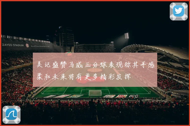 美记盛赞马威三分球表现称其手感柔和未来将有更多精彩发挥