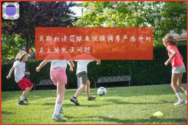 莫斯利谈罚球表现强调尊严感并纠正上场失误问题