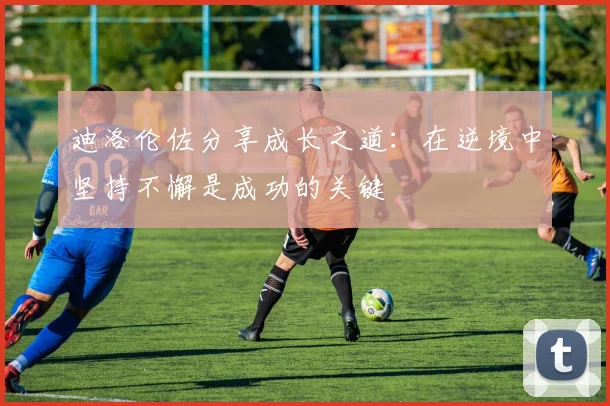 迪洛伦佐分享成长之道：在逆境中坚持不懈是成功的关键