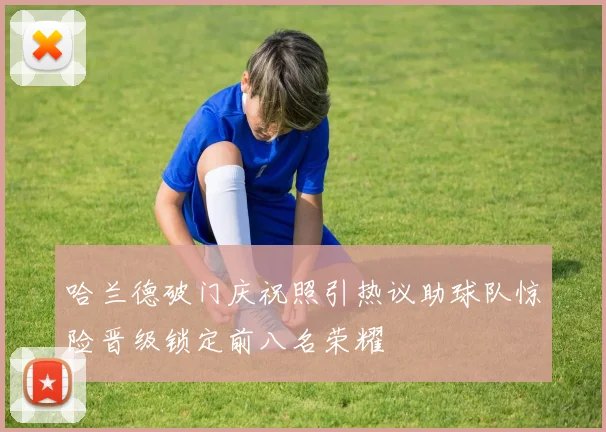 哈兰德破门庆祝照引热议助球队惊险晋级锁定前八名荣耀