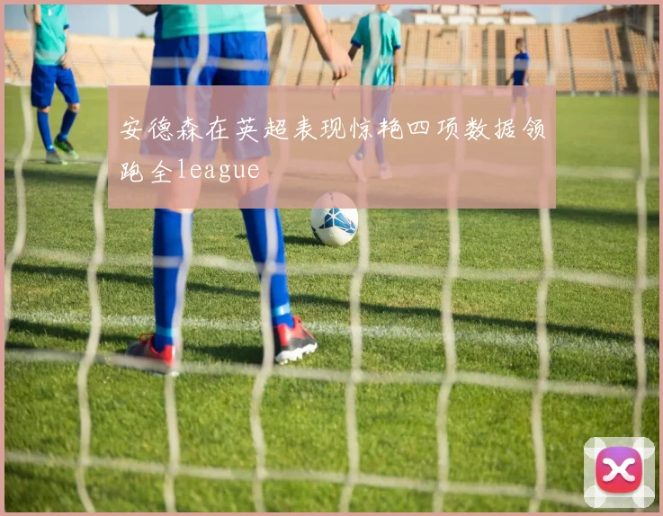 安德森在英超表现惊艳四项数据领跑全league