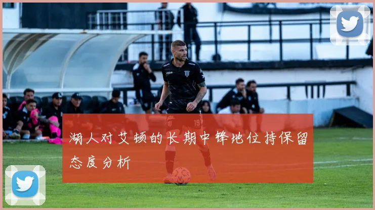 湖人对艾顿的长期中锋地位持保留态度分析