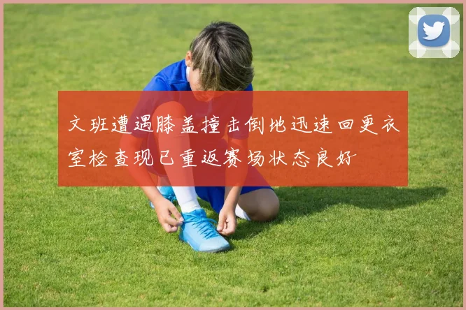 文班遭遇膝盖撞击倒地迅速回更衣室检查现已重返赛场状态良好