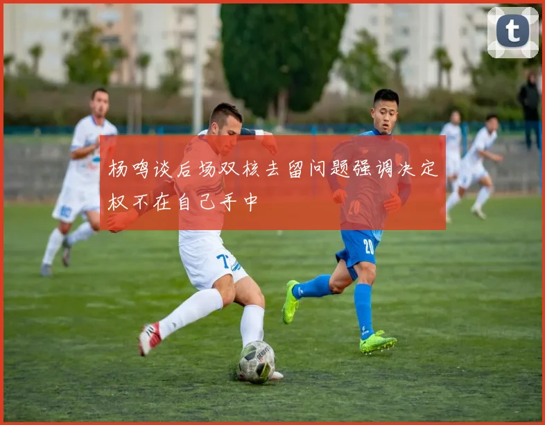 杨鸣谈后场双核去留问题强调决定权不在自己手中