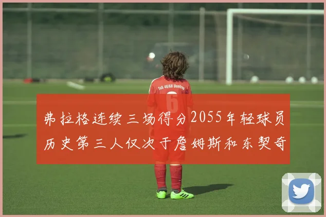 弗拉格连续三场得分2055年轻球员历史第三人仅次于詹姆斯和东契奇