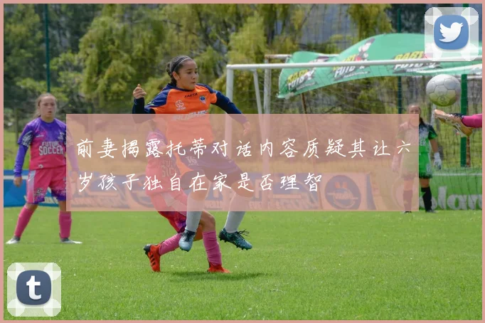 前妻揭露托蒂对话内容质疑其让六岁孩子独自在家是否理智