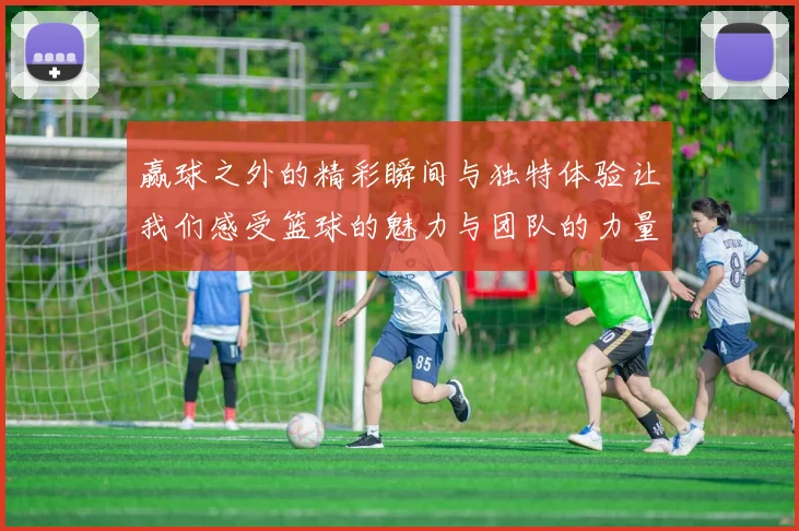 赢球之外的精彩瞬间与独特体验让我们感受篮球的魅力与团队的力量