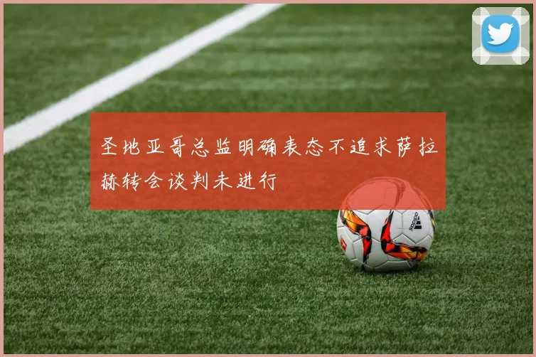 圣地亚哥总监明确表态不追求萨拉赫转会谈判未进行
