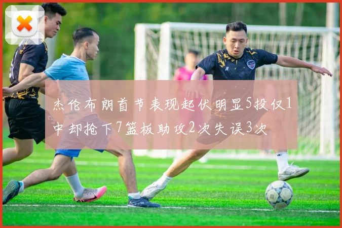 杰伦布朗首节表现起伏明显5投仅1中却抢下7篮板助攻2次失误3次
