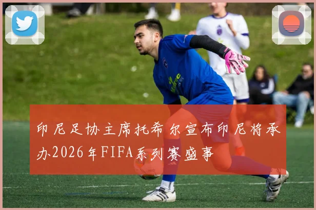 印尼足协主席托希尔宣布印尼将承办2026年FIFA系列赛盛事