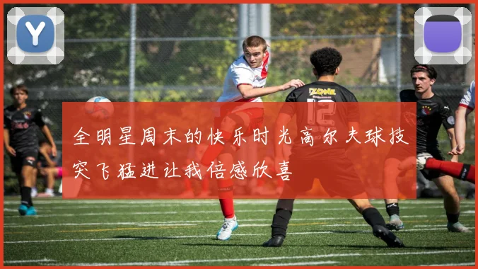 全明星周末的快乐时光高尔夫球技突飞猛进让我倍感欣喜