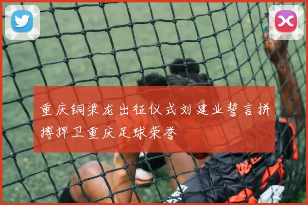 重庆铜梁龙出征仪式刘建业誓言拼搏捍卫重庆足球荣誉