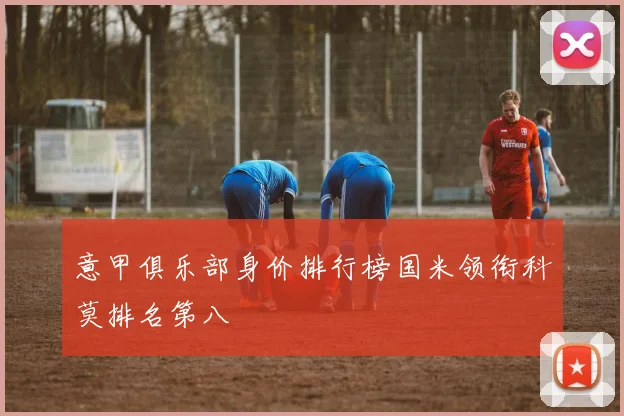 意甲俱乐部身价排行榜国米领衔科莫排名第八