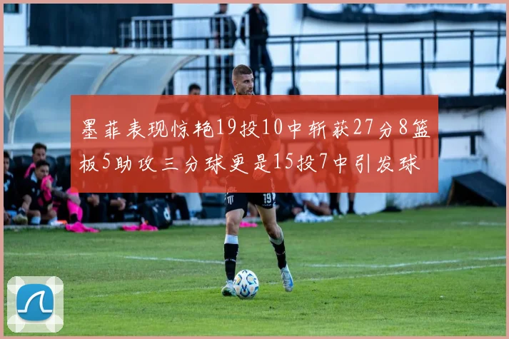 墨菲表现惊艳19投10中斩获27分8篮板5助攻三分球更是15投7中引发球队关注