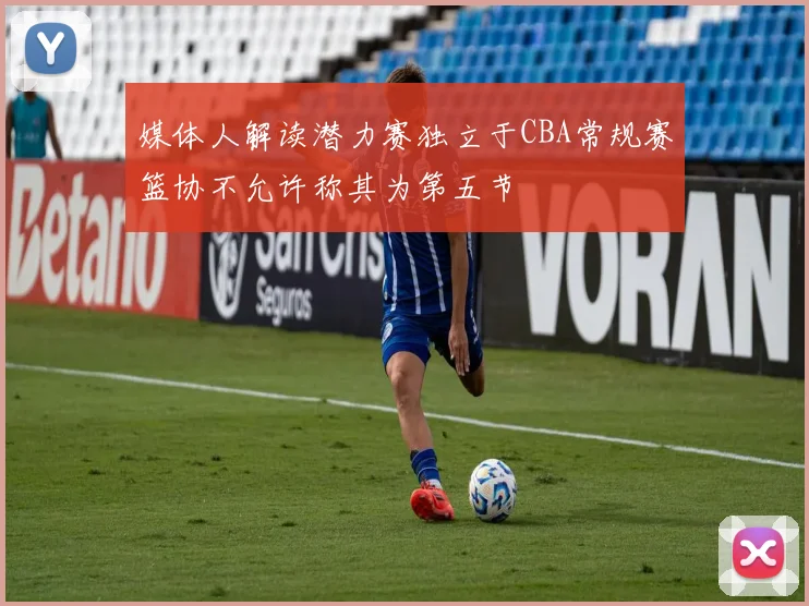 媒体人解读潜力赛独立于CBA常规赛篮协不允许称其为第五节
