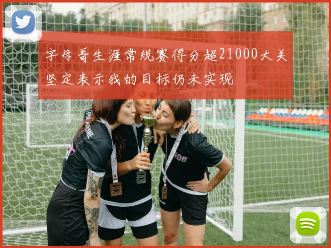 字母哥生涯常规赛得分超21000大关坚定表示我的目标仍未实现