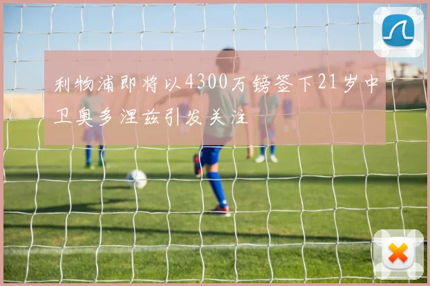 利物浦即将以4300万镑签下21岁中卫奥多涅兹引发关注