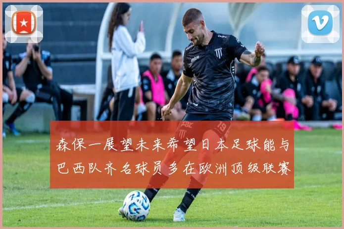 森保一展望未来希望日本足球能与巴西队齐名球员多在欧洲顶级联赛效力
