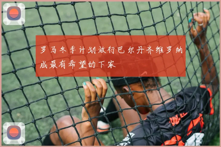 罗马冬季计划放行巴尔丹齐维罗纳成最有希望的下家