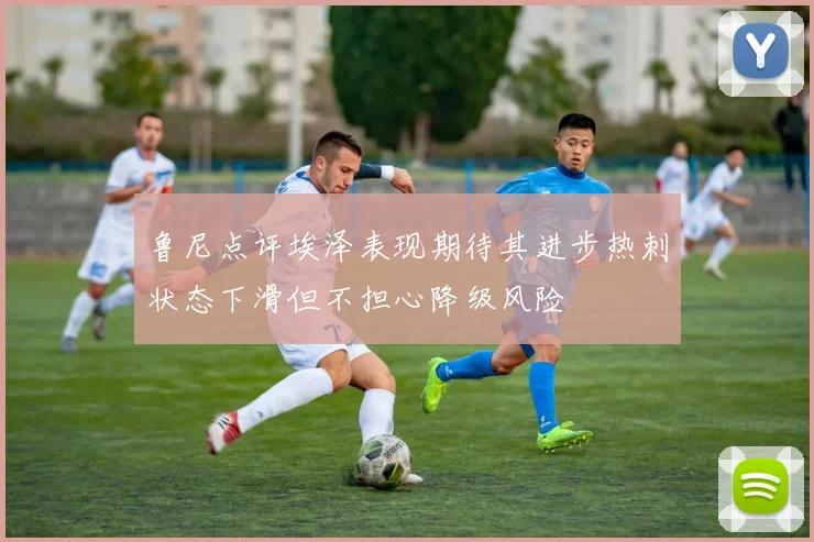 鲁尼点评埃泽表现期待其进步热刺状态下滑但不担心降级风险