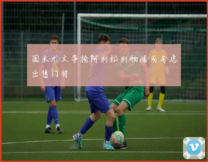 国米尤文争抢阿利松利物浦或考虑出售门将