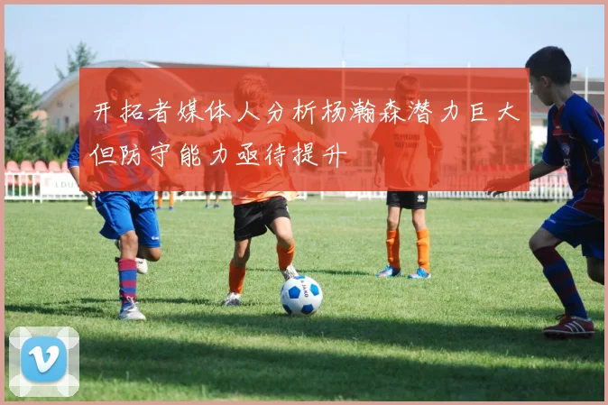 开拓者媒体人分析杨瀚森潜力巨大但防守能力亟待提升