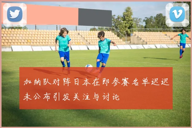 加纳队对阵日本在即参赛名单迟迟未公布引发关注与讨论