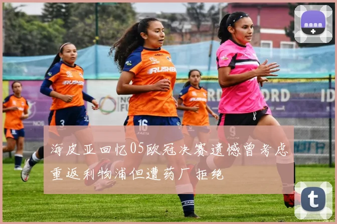 海皮亚回忆05欧冠决赛遗憾曾考虑重返利物浦但遭药厂拒绝