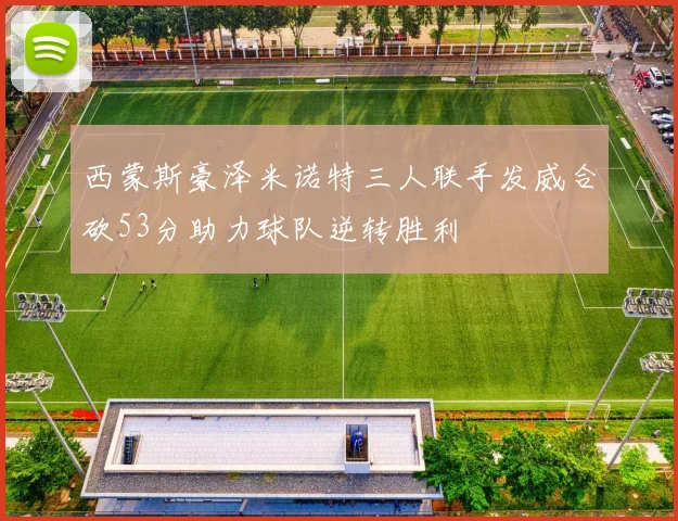 西蒙斯豪泽米诺特三人联手发威合砍53分助力球队逆转胜利