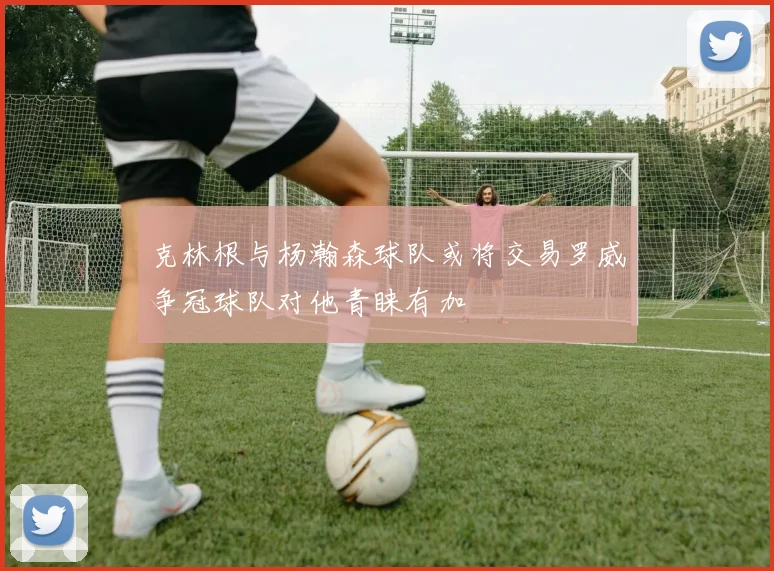 克林根与杨瀚森球队或将交易罗威争冠球队对他青睐有加