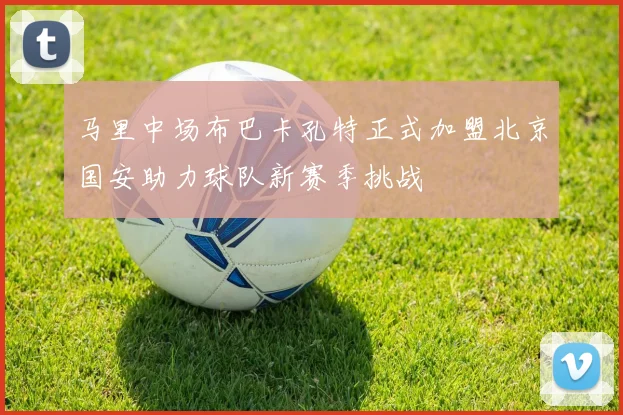 马里中场布巴卡孔特正式加盟北京国安助力球队新赛季挑战
