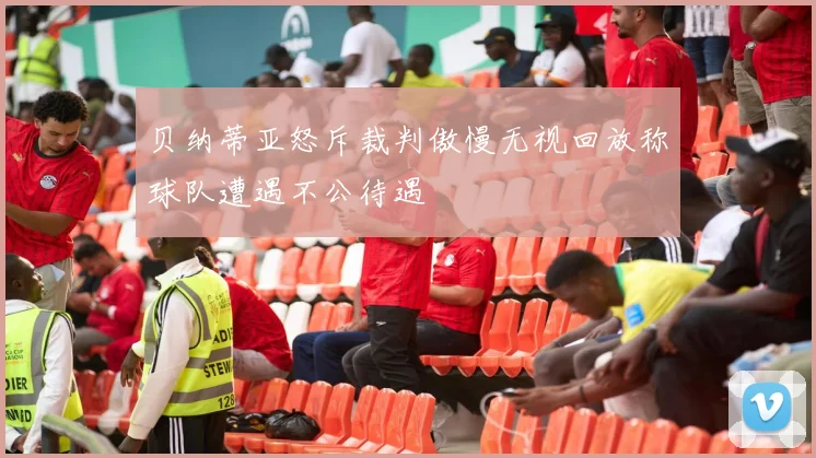 贝纳蒂亚怒斥裁判傲慢无视回放称球队遭遇不公待遇